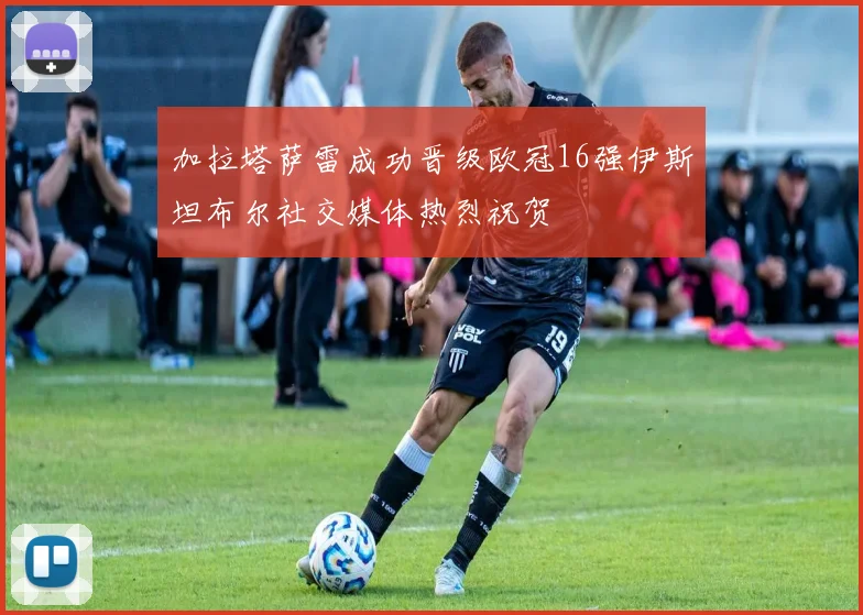 加拉塔萨雷成功晋级欧冠16强伊斯坦布尔社交媒体热烈祝贺