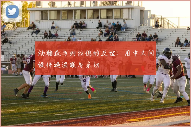 杨瀚森与利拉德的友谊：用中文问候传递温暖与亲切