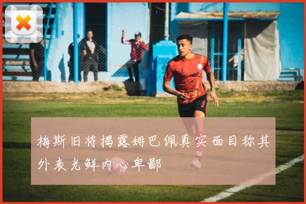 梅斯旧将揭露姆巴佩真实面目称其外表光鲜内心卑鄙