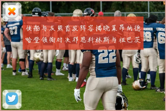 快船与灰熊首发阵容揭晓莱昂纳德哈登领衔对决邓恩科林斯与祖巴茨争锋