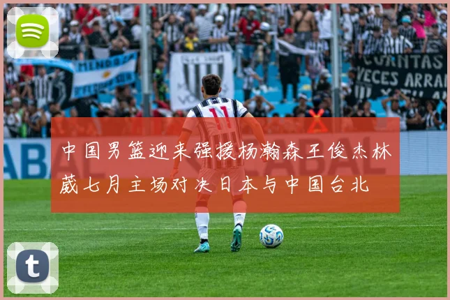 中国男篮迎来强援杨瀚森王俊杰林葳七月主场对决日本与中国台北