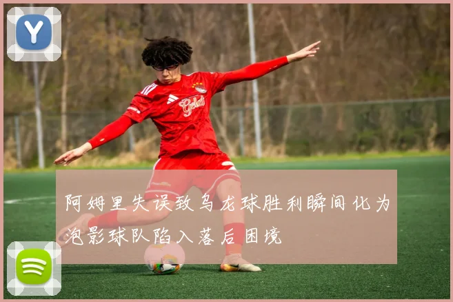 阿姆里失误致乌龙球胜利瞬间化为泡影球队陷入落后困境