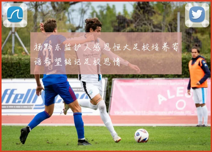 杨黔东监护人感恩恒大足校培养寄语希望铭记足校恩情