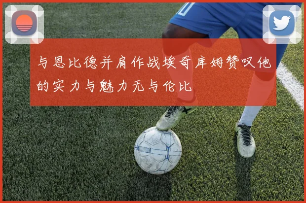 与恩比德并肩作战埃奇库姆赞叹他的实力与魅力无与伦比