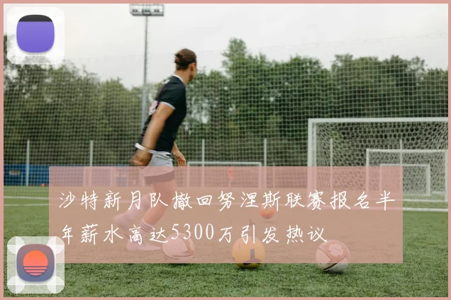 沙特新月队撤回努涅斯联赛报名半年薪水高达5300万引发热议