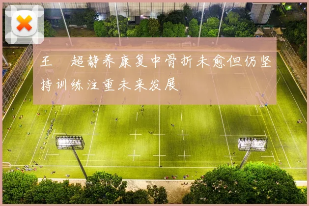 王燊超静养康复中骨折未愈但仍坚持训练注重未来发展