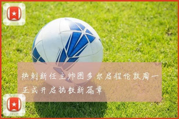 热刺新任主帅图多尔启程伦敦周一正式开启执教新篇章