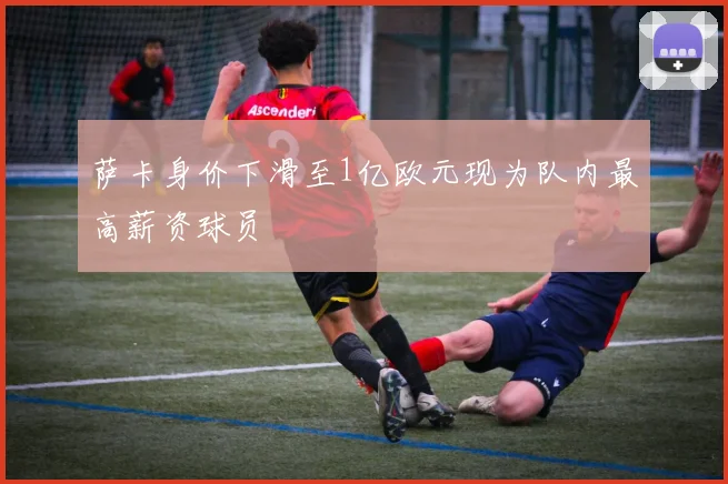 萨卡身价下滑至1亿欧元现为队内最高薪资球员