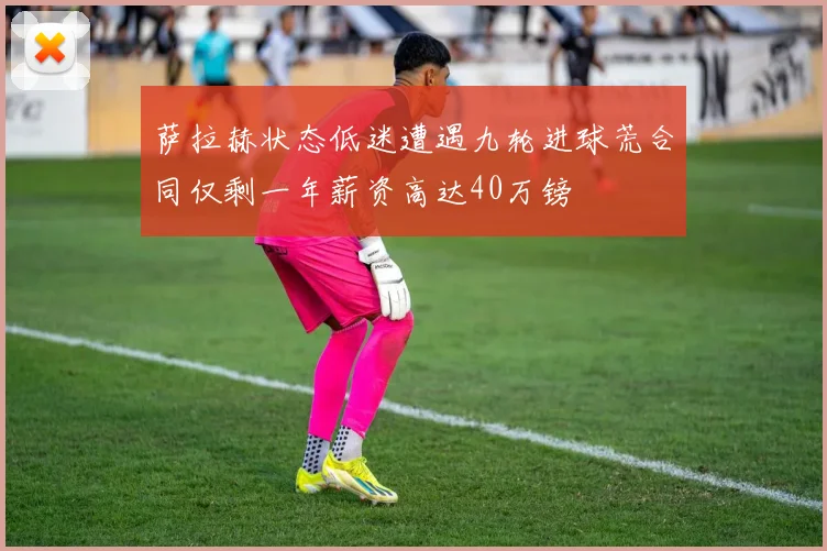 萨拉赫状态低迷遭遇九轮进球荒合同仅剩一年薪资高达40万镑