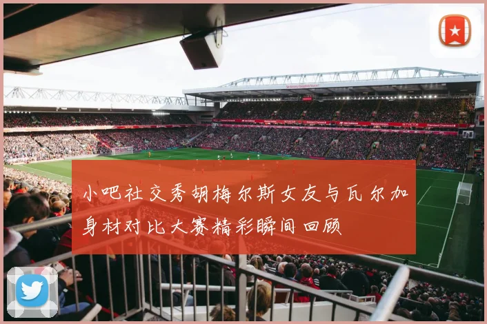 小吧社交秀胡梅尔斯女友与瓦尔加身材对比大赛精彩瞬间回顾