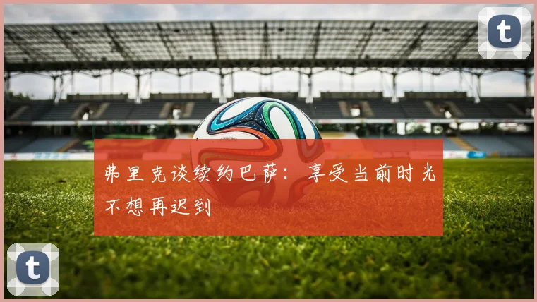 弗里克谈续约巴萨：享受当前时光不想再迟到