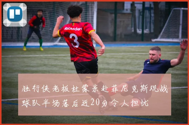 独行侠老板杜蒙亲赴菲尼克斯观战球队半场落后近20分令人担忧