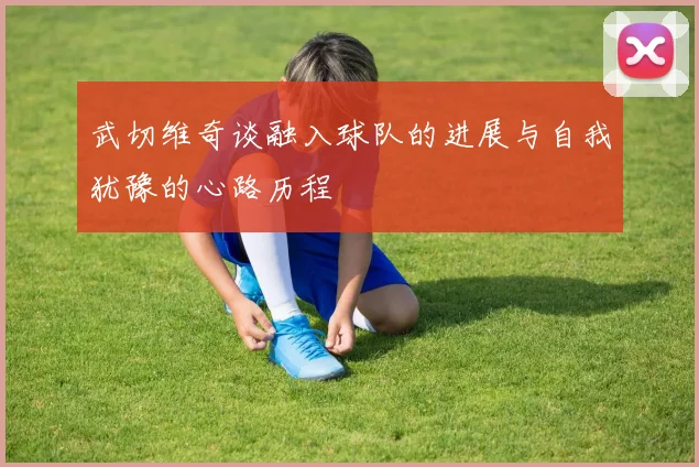 武切维奇谈融入球队的进展与自我犹豫的心路历程