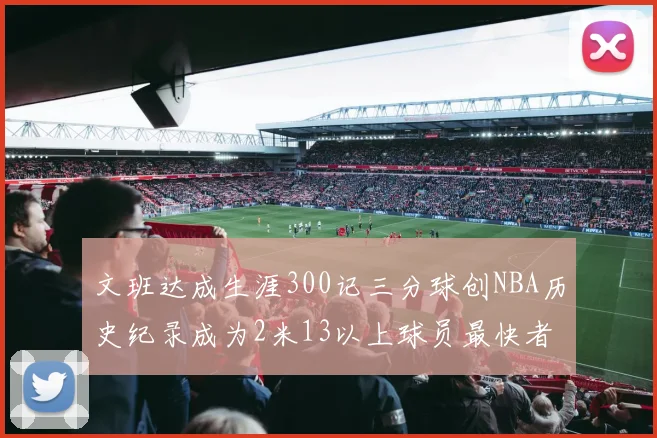 文班达成生涯300记三分球创NBA历史纪录成为2米13以上球员最快者