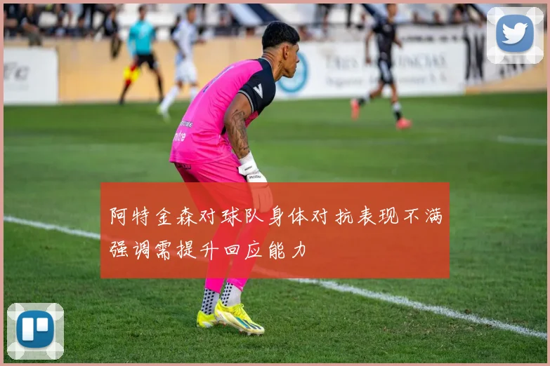 阿特金森对球队身体对抗表现不满强调需提升回应能力