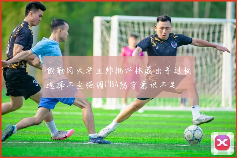 俄勒冈大学主帅批评林葳出手过快选择不当强调CBA防守意识不足