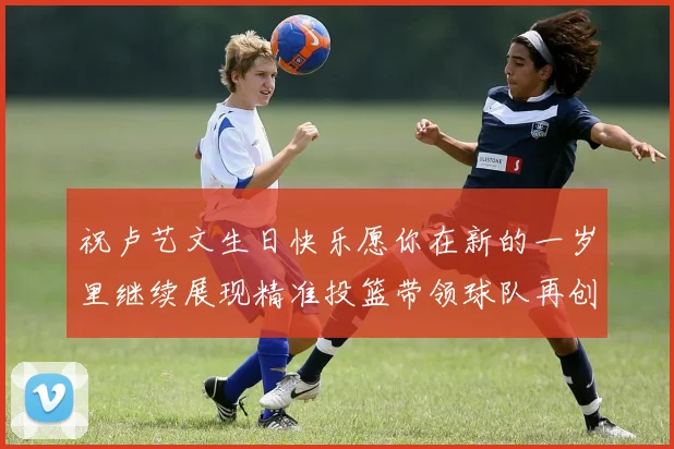 祝卢艺文生日快乐愿你在新的一岁里继续展现精准投篮带领球队再创辉煌成就