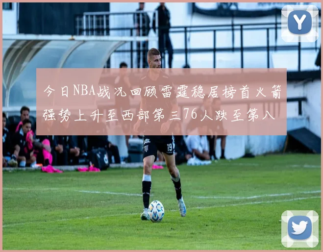 今日NBA战况回顾雷霆稳居榜首火箭强势上升至西部第三76人跌至第八位