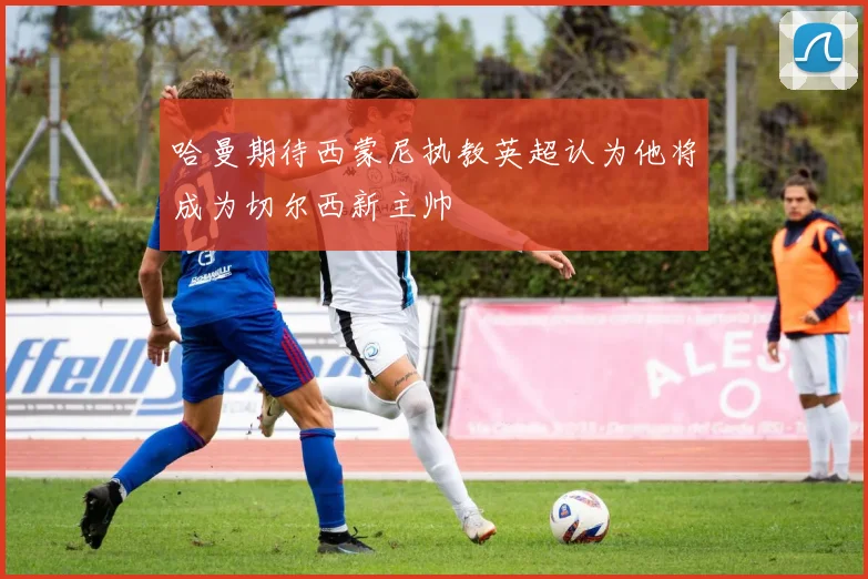 哈曼期待西蒙尼执教英超认为他将成为切尔西新主帅
