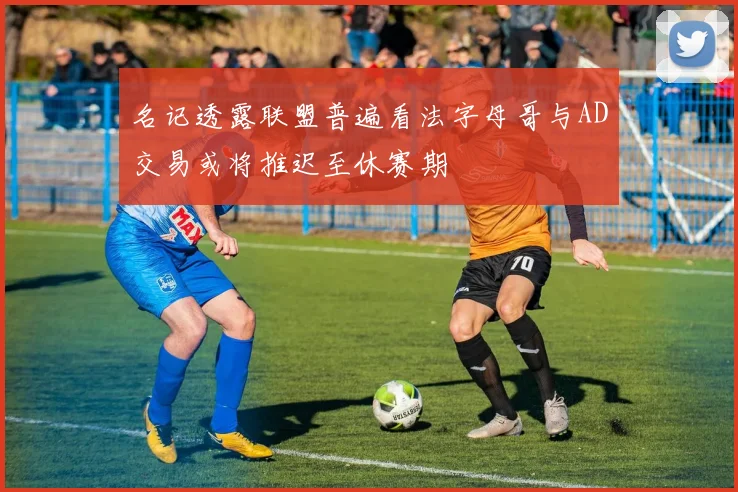 名记透露联盟普遍看法字母哥与AD交易或将推迟至休赛期