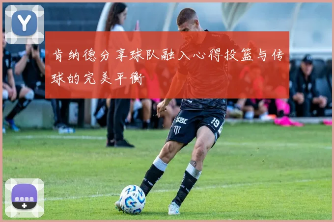 肯纳德分享球队融入心得投篮与传球的完美平衡