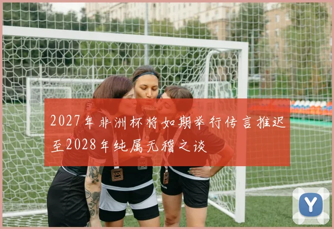 2027年非洲杯将如期举行传言推迟至2028年纯属无稽之谈