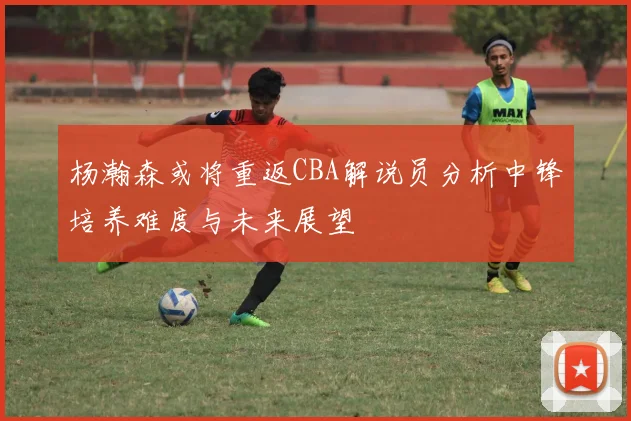 杨瀚森或将重返CBA解说员分析中锋培养难度与未来展望