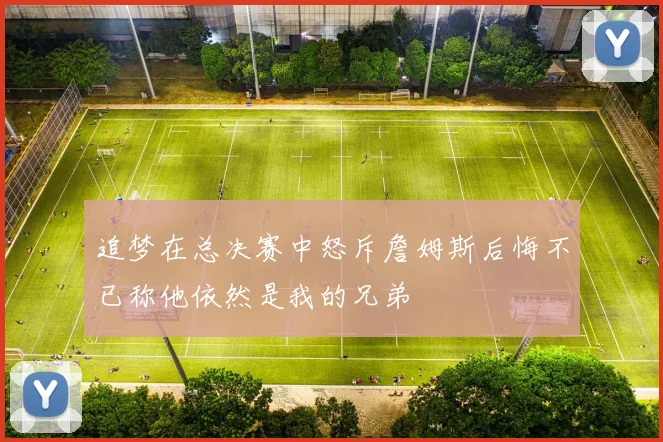 追梦在总决赛中怒斥詹姆斯后悔不已称他依然是我的兄弟