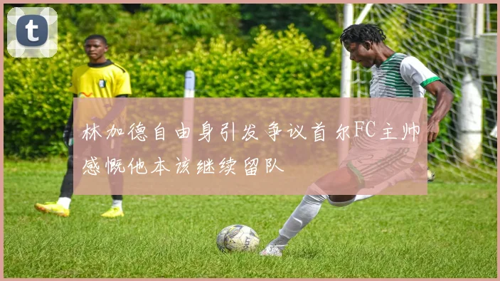 林加德自由身引发争议首尔FC主帅感慨他本该继续留队